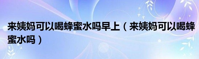來(lái)姨媽可以喝蜂蜜水嗎早上（來(lái)姨媽可以喝蜂蜜水嗎）