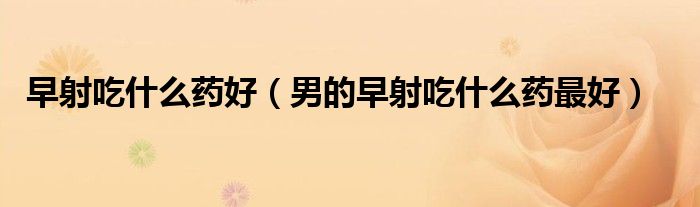早射吃什么藥好（男的早射吃什么藥最好）