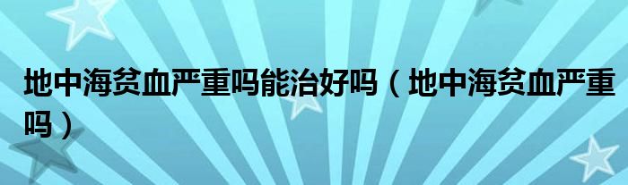 地中海貧血嚴(yán)重嗎能治好嗎(地中海貧血嚴(yán)重嗎)