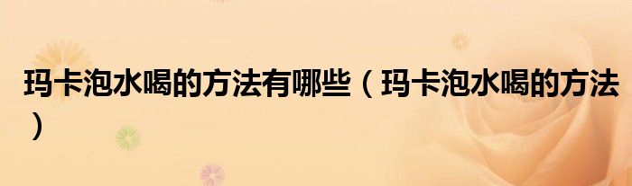 瑪卡泡水喝的方法有哪些（瑪卡泡水喝的方法）
