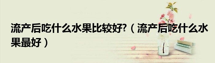 流產(chǎn)后吃什么水果比較好?(流產(chǎn)后吃什么水果最好)