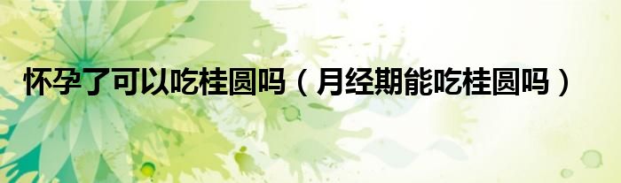 懷孕了可以吃桂圓嗎（月經期能吃桂圓嗎）