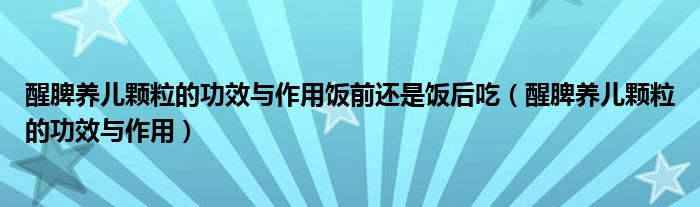 醒脾養(yǎng)兒顆粒的功效與作用飯前還是飯后吃(醒脾養(yǎng)兒顆粒的功效與作用)