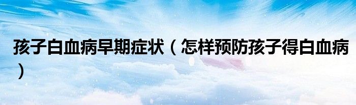 孩子白血病早期癥狀（怎樣預防孩子得白血病）