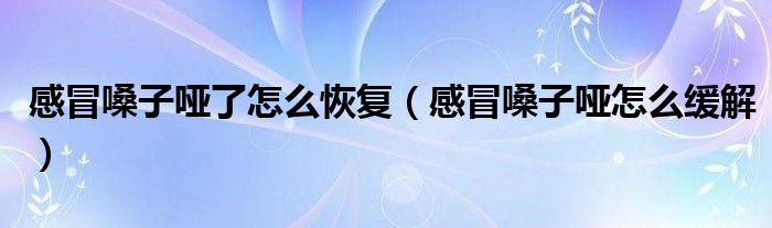 感冒嗓子啞了怎么恢復(fù)(感冒嗓子啞怎么緩解)