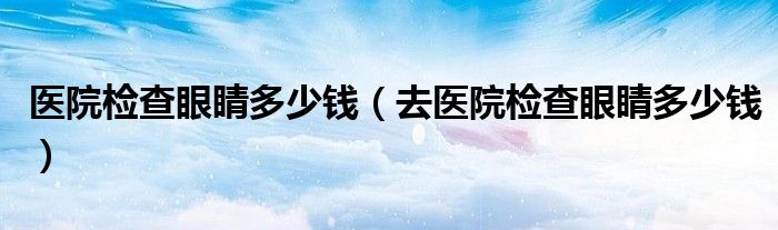 醫(yī)院檢查眼睛多少錢（去醫(yī)院檢查眼睛多少錢）