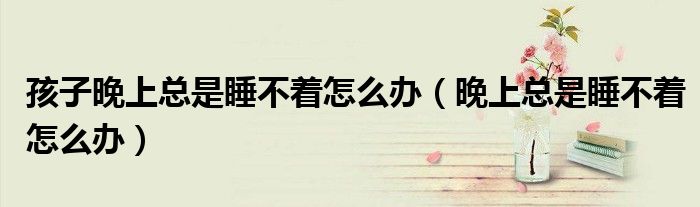 孩子晚上總是睡不著怎么辦（晚上總是睡不著怎么辦）