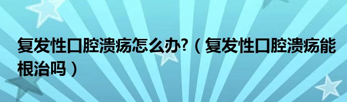 復(fù)發(fā)性口腔潰瘍?cè)趺崔k?（復(fù)發(fā)性口腔潰瘍能根治嗎）