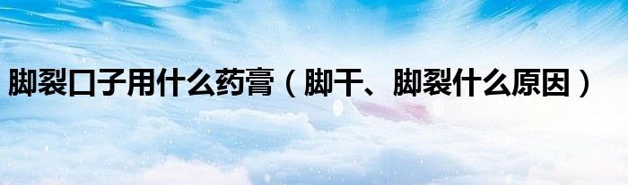 腳裂口子用什么藥膏（腳干、腳裂什么原因）