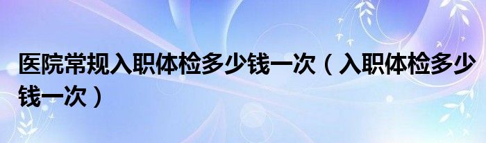 醫(yī)院常規(guī)入職體檢多少錢一次（入職體檢多少錢一次）