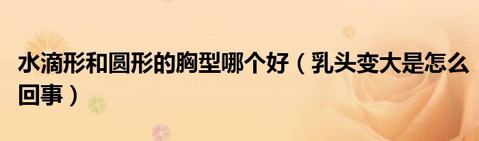 水滴形和圓形的胸型哪個好（乳頭變大是怎么回事）