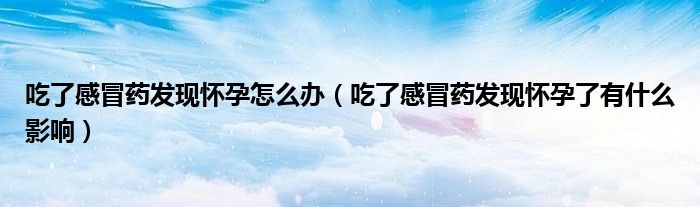 吃了感冒藥發(fā)現(xiàn)懷孕怎么辦（吃了感冒藥發(fā)現(xiàn)懷孕了有什么影響）