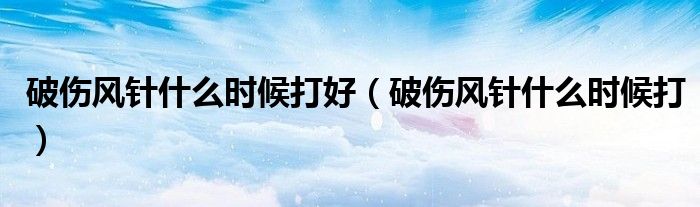 破傷風(fēng)針什么時(shí)候打好（破傷風(fēng)針什么時(shí)候打）