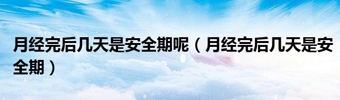 月經(jīng)完后幾天是安全期呢(月經(jīng)完后幾天是安全期)