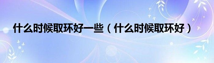 什么時候取環(huán)好一些（什么時候取環(huán)好）