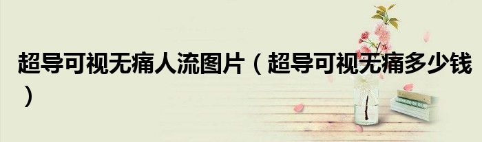 超導(dǎo)可視無痛人流圖片（超導(dǎo)可視無痛多少錢）