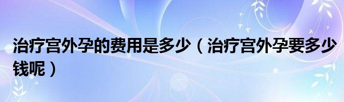 治療宮外孕的費(fèi)用是多少（治療宮外孕要多少錢呢）