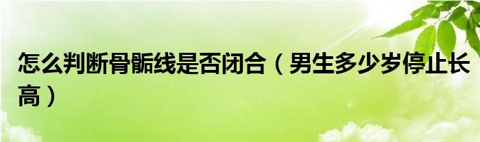 怎么判斷骨骺線是否閉合（男生多少歲停止長高）