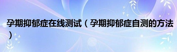 孕期抑郁癥在線測試（孕期抑郁癥自測的方法）