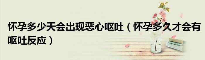 懷孕多少天會(huì)出現(xiàn)惡心嘔吐(懷孕多久才會(huì)有嘔吐反應(yīng))