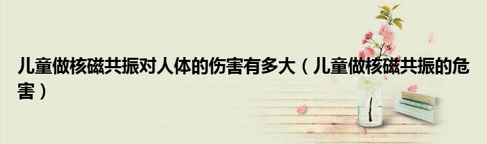 兒童做核磁共振對人體的傷害有多大（兒童做核磁共振的危害）