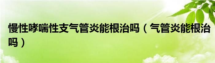 慢性哮喘性支氣管炎能根治嗎（氣管炎能根治嗎）