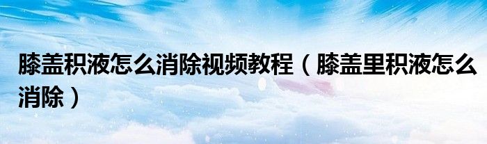 膝蓋積液怎么消除視頻教程(膝蓋里積液怎么消除)