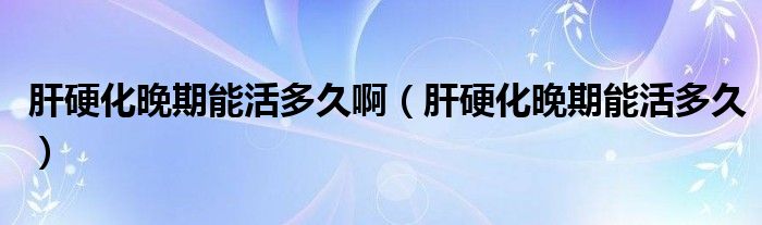 肝硬化晚期能活多久啊（肝硬化晚期能活多久）