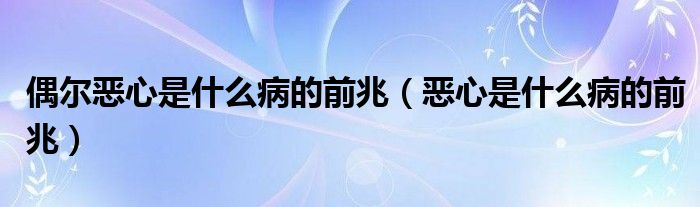偶爾惡心是什么病的前兆（惡心是什么病的前兆）