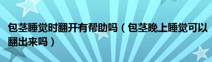 包莖睡覺(jué)時(shí)翻開(kāi)有幫助嗎（包莖晚上睡覺(jué)可以翻出來(lái)嗎）