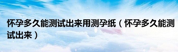 懷孕多久能測試出來用測孕紙（懷孕多久能測試出來）