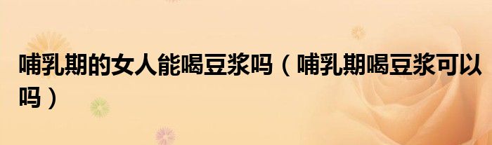 哺乳期的女人能喝豆?jié){嗎(哺乳期喝豆?jié){可以嗎)