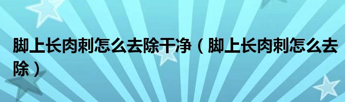 腳上長(zhǎng)肉刺怎么去除干凈(腳上長(zhǎng)肉刺怎么去除)