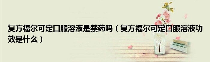 復(fù)方福爾可定口服溶液是禁藥嗎(復(fù)方福爾可定口服溶液功效是什么)