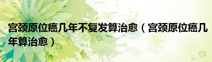宮頸原位癌幾年不復發(fā)算治愈(宮頸原位癌幾年算治愈)