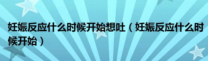 妊娠反應什么時候開始想吐（妊娠反應什么時候開始）