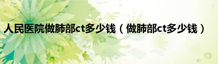 人民醫(yī)院做肺部ct多少錢（做肺部ct多少錢）