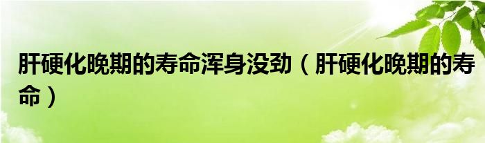 肝硬化晚期的壽命渾身沒勁（肝硬化晚期的壽命）