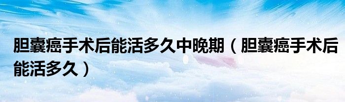 膽囊癌手術后能活多久中晚期（膽囊癌手術后能活多久）