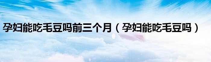 孕婦能吃毛豆嗎前三個月（孕婦能吃毛豆嗎）