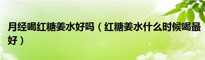 月經(jīng)喝紅糖姜水好嗎（紅糖姜水什么時(shí)候喝最好）