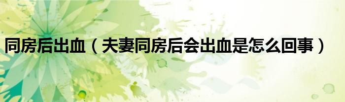 同房后出血（夫妻同房后會出血是怎么回事）