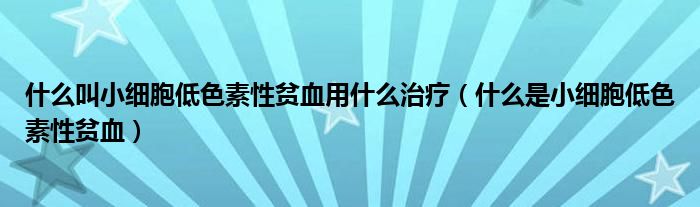 什么叫小細(xì)胞低色素性貧血用什么治療(什么是小細(xì)胞低色素性貧血)