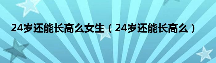 24歲還能長高么女生(24歲還能長高么)