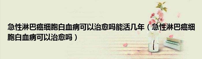 急性淋巴癌細(xì)胞白血病可以治愈嗎能活幾年(急性淋巴癌細(xì)胞白血病可以治愈嗎)