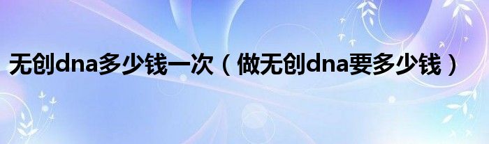 無(wú)創(chuàng)dna多少錢(qián)一次（做無(wú)創(chuàng)dna要多少錢(qián)）