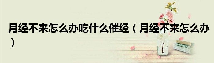 月經(jīng)不來(lái)怎么辦吃什么催經(jīng)（月經(jīng)不來(lái)怎么辦）