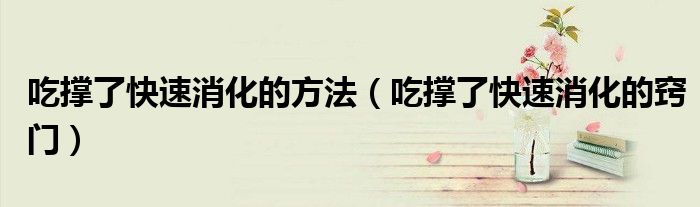 吃撐了快速消化的方法（吃撐了快速消化的竅門）