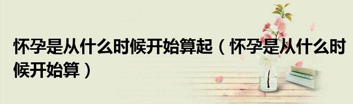 懷孕是從什么時(shí)候開(kāi)始算起（懷孕是從什么時(shí)候開(kāi)始算）