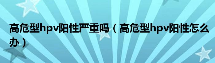 高危型hpv陽性嚴重嗎（高危型hpv陽性怎么辦）